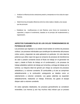 •• Analizar la influencia de las variaciones presión y temperatura en los ciclos de vapor
Rankine.
•• Determinar las principales diferencia entre los ciclos reales e ideales y las causas
que las provocan.
•• Establecer las modificaciones al ciclo Rankine como forma de incrementar la
capacidad y mejorar el rendimiento, basados en el principio del recalentamiento y
regeneración.
ASPECTOS FUNDAMENTALES DE LOS CICLOS TERMODINÁMICOS DE
POTENCIA DE VAPOR
Los procesos que regresan a su estado inicial reciben el nombre de procesos
cíclicos. Los procesos individuales que constituyen los elementos del proceso
cíclico varían y dependen de cada aplicación en particular. Un ciclo ideal de
potencia que utilice vapor de agua se compone de procesos de transferencia
de calor a presión constante (hacia el fluido de trabajo en el generador de
vapor y desde el fluido de trabajo en el condensador) y de procesos de
trabajo adiabático (adición de trabajo por la bomba y entrega de trabajo por la
turbina). La máquina ideal de ignición por chispa se compone de procesos
adiabáticos y a volumen constante. El combustible y el aire se comprimen
adiabáticamente y la combustión subsiguiente se idealiza como un
calentamiento a volumen constante. Los gases calientes se expanden
adiabáticamente, realizando un trabajo. Entonces, los gases al escape
disipan calor a volumen constante.
En estos ejemplos idealizados, los procesos generalmente se consideran
reversibles. Los mismos (y aún hay muchos más) indican que un proceso
 