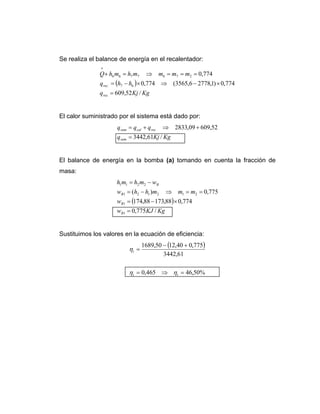 Se realiza el balance de energía en el recalentador:
( )
KgKjq
hhq
mmmmhmhQ
rec
rec
/52,609
774,0)1,27786,3565(774,0
774,0
67.
2767766
*
=
×−⇒×−=
===⇒=+
El calor suministrado por el sistema está dado por:
KgKjq
qqq
sum
reccalsum
/61,3442
52,60909,2833
=
+⇒+=
El balance de energía en la bomba (a) tomando en cuenta la fracción de
masa:
( )
KgKJw
w
mmmhhw
wmhmh
B
B
B
B
/775,0
774,088,17388,174
775,0)(
1
1
212121
2211
=
×−=
==⇒−=
−=
Sustituimos los valores en la ecuación de eficiencia:
( )
%50,46465,0
61,3442
775,040,1250,1689
=⇒=
+−
=
tt
t
ηη
η
 