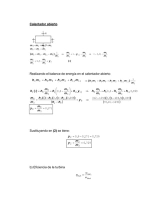 Calentador abierto
)(,
,)(
290
31011
1
2
3
8
3
2
3
8
3
8
11
3
2
3
81132
219
21183
y
m
m
m
m
m
m
m
m
y
m
m
m
mmmm
mmm
mmmm
=−=
−−⇒−−=⇒−−=
==
++=
Realizando el balance de energía en el calentador abierto:
1111228833 mhmhmhmh ++=
3
1111228833
1
m
mhmhmhmh )( ++=⇒
( ) ( )
1710
12931670
099094099012933120990901
099090901
3
8
8
8
82
1183
3
8
11
3
8
22
3
8
81111
3
8
2
3
8
83
,
,
),(,),(),(),()(
,,,)(
==
−
−−
⇒=
−
−−
=
+−+⇒+⎟
⎟
⎠
⎞
⎜
⎜
⎝
⎛
−+=
m
m
y
y
hh
hhh
m
m
h
m
m
hh
m
m
hyh
m
m
h
m
m
hh
Sustituyendo en (2) se tiene:
7290
7290171090
3
2
2
2
,
,,,
==
=−=
m
m
y
y
b) Eficiencia de la turbina
Ideal
real
Turb
w
w
=η
11
8
23
 
