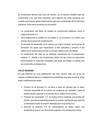 El rendimiento térmico del ciclo de Carnot, es el máximo posible bajo las
condiciones a la cual este operando, pero algunos de estos procesos son
inviable provocando serias restricciones para ser considerado útil en términos
prácticos. Entre esos procesos se encuentra:
•• La compresión del fluido de trabajo en condiciones bifásicas como lo
exige el proceso 4-1.
•• Para determinar la calidad en el estado 4, en necesario un control muy
preciso del proceso de condensación.
•• El proceso de expansión el la turbina con vapor húmedo, provocarían la
formación de gotas que impactarían a alta velocidad y presión el los
alabes de la turbina provocando su erosión (destrucción del alabe).
•• El rendimiento del ciclo se ve afectado seriamente por la temperatura
máxima T1, debido a las limitaciones dentro de las zonas de saturación
disminuyendo el contenido energético del fluido de trabajo a medida que
se incremente la temperatura.
CICLO RANKINE:
El ciclo Rankine es una modificación del ciclo Carnot, esto con el fin de
mejorar el sistema térmico corrigiendo los problemas que este produce, entre
estas modificaciones están:
Primero en el proceso 4-1 se lleva a cabo de manera que el vapor
húmedo expandido en la turbina se condense por completo, hasta el
estado liquido saturado a la presión de la salida de la turbina.
Proceso de compresión 1-2 se realiza ahora mediante una bomba de
líquido, que eleva isoentrópicamente la presión del líquido que sale del
condensador hasta la presión deseada para el proceso 2-3.
Durante el proceso 2-3 se sobrecalienta el fluido hasta una
temperatura que es con frecuencia superior a la temperatura crítica.
 