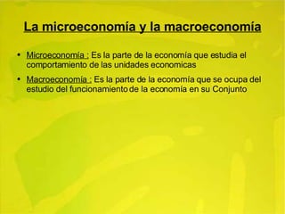 La microeconomía y la macroeconomía Microeconomía :  Es la parte de la economía que estudia el comportamiento de las unidades economicas Macroeconomía :  Es la parte de la economía que se ocupa del estudio del funcionamiento de la economía en su Conjunto 