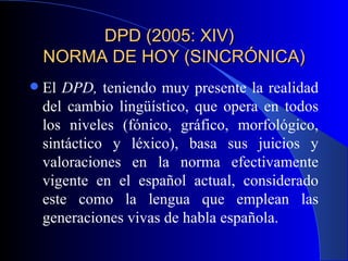 DPD (2005: XIV)  NORMA DE HOY (SINCRÓNICA) El  DPD,  teniendo muy presente la realidad del cambio lingüístico, que opera en todos los niveles (fónico, gráfico, morfológico, sintáctico y léxico), basa sus juicios y valoraciones en la norma efectivamente vigente en el español actual, considerado este como la lengua que emplean las generaciones vivas de habla española. 