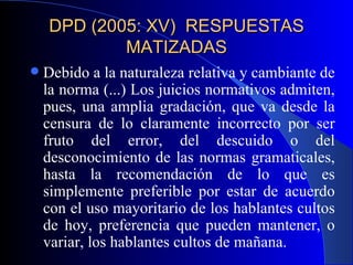 DPD (2005: XV)  RESPUESTAS MATIZADAS Debido a la naturaleza relativa y cambiante de la norma (...) Los juicios normativos admiten, pues, una amplia gradación, que va desde la censura de lo claramente incorrecto por ser fruto del error, del descuido o del desconocimiento de las normas gramaticales, hasta la recomendación de lo que es simplemente preferible por estar de acuerdo con el uso mayoritario de los hablantes cultos de hoy, preferencia que pueden mantener, o variar, los hablantes cultos de mañana.  