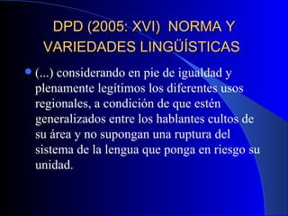 DPD (2005: XVI)  NORMA Y VARIEDADES LINGÜÍSTICAS   (...) considerando en pie de igualdad y plenamente legítimos los diferentes usos regionales, a condición de que estén generalizados entre los hablantes cultos de su área y no supongan una ruptura del sistema de la lengua que ponga en riesgo su unidad.  