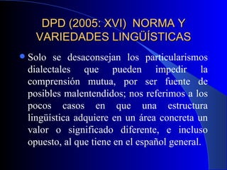 DPD (2005: XVI)  NORMA Y VARIEDADES LINGÜÍSTICAS Solo se desaconsejan los particularismos dialectales que pueden impedir la comprensión mutua, por ser fuente de posibles malentendidos; nos referimos a los pocos casos en que una estructura lingüística adquiere en un área concreta un valor o significado diferente, e incluso opuesto, al que tiene en el español general. 