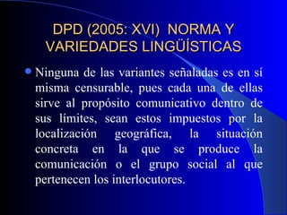 DPD (2005: XVI)  NORMA Y VARIEDADES LINGÜÍSTICAS Ninguna de las variantes señaladas es en sí misma censurable, pues cada una de ellas sirve al propósito comunicativo dentro de sus límites, sean estos impuestos por la localización geográfica, la situación concreta en la que se produce la comunicación o el grupo social al que pertenecen los interlocutores. 