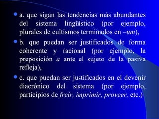 a. que sigan las tendencias más abundantes del sistema lingüístico (por ejemplo, plurales de cultismos terminados en  –um ), b. que puedan ser justificados de forma coherente y racional (por ejemplo, la preposición  a  ante el sujeto de la pasiva refleja), c. que puedan ser justificados en el devenir diacrónico del sistema (por ejemplo, participios de  freír, imprimir, proveer,  etc.) 