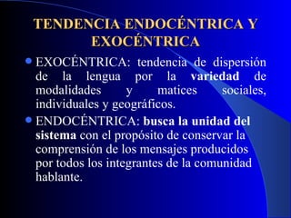 TENDENCIA ENDOCÉNTRICA Y EXOCÉNTRICA EXOCÉNTRICA: tendencia de dispersión de la lengua por la  variedad  de modalidades y matices sociales, individuales y geográficos. ENDOCÉNTRICA:  busca la unidad del sistema  con el propósito de conservar la comprensión de los mensajes producidos por todos los integrantes de la comunidad hablante. 