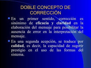 DOBLE CONCEPTO DE CORRECCIÓN En un primer sentido, corrección es sinónimo de  eficacia y claridad  en la elaboración del mensaje para posibilitar la ausencia de error en la interpretación del mensaje.  En una segunda acepción, se traduce por  calidad , es decir, la capacidad de sugerir prestigio en el uso de las formas del sistema. 