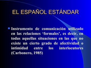 EL ESPAÑOL ESTÁNDAR Instrumento de comunicación utilizado en las relaciones ‘formales’, es decir, en todas aquellas situaciones en las que no existe un cierto grado de afectividad o intimidad entre los interlocutores (Carbonero, 1985) 