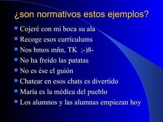 ¿son normativos estos ejemplos? Cojeré con mi boca su ala Recoge esos currículums Nos bmos mñn, TK  ;-)8- No ha freído las patatas No es ése el guión Chatear en esos chats es divertido María es la médica del pueblo Los alumnos y las alumnas empiezan hoy 