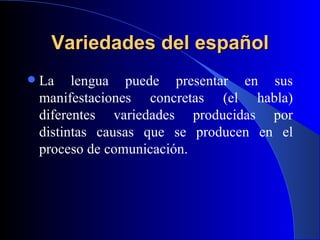 Variedades del español La lengua puede presentar en sus manifestaciones concretas (el habla) diferentes variedades producidas por distintas causas que se producen en el proceso de comunicación.  