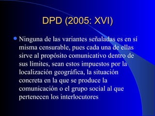 DPD (2005: XVI) Ninguna de las variantes señaladas es en sí misma censurable, pues cada una de ellas sirve al propósito comunicativo dentro de sus límites, sean estos impuestos por la localización geográfica, la situación concreta en la que se produce la comunicación o el grupo social al que pertenecen los interlocutores   