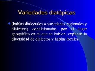 Variedades diatópicas   (hablas dialectales o variedades regionales y dialectos) condicionadas por el lugar geográfico en el que se hablen, explican la diversidad de dialectos y hablas locales. 