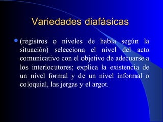 Variedades diafásicas   (registros o niveles de habla según la situación) selecciona el nivel del acto comunicativo con el objetivo de adecuarse a los interlocutores; explica la existencia de un nivel formal y de un nivel informal o coloquial, las jergas y el argot. 