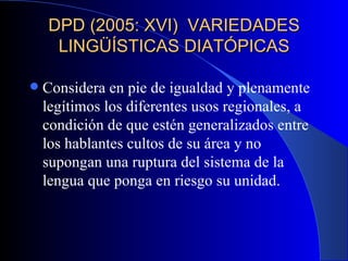 DPD (2005: XVI)  VARIEDADES LINGÜÍSTICAS DIATÓPICAS Considera en pie de igualdad y plenamente legítimos los diferentes usos regionales, a condición de que estén generalizados entre los hablantes cultos de su área y no supongan una ruptura del sistema de la lengua que ponga en riesgo su unidad.  