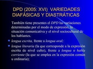 DPD (2005: XVI)  VARIEDADES DIAFÁSICAS Y DIASTRÁTICAS  También tiene presentes el  DPD  las variaciones determinadas por el modo de expresión, la situación comunicativa y el nivel sociocultural de los hablantes.  lengua escrita,  frente a  lengua oral;   lengua literaria  (la que corresponde a la expresión escrita de nivel culto), frente a  lengua  o  habla corriente  (la que se emplea en la expresión común u ordinaria);  