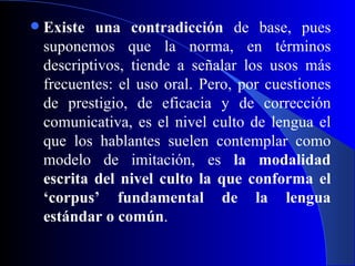 Existe una contradicción  de base, pues suponemos que la norma, en términos descriptivos, tiende a señalar los usos más frecuentes: el uso oral. Pero, por cuestiones de prestigio, de eficacia y de corrección comunicativa, es el nivel culto de lengua el que los hablantes suelen contemplar como modelo de imitación, es  la modalidad escrita del nivel culto la que conforma el ‘corpus’ fundamental de la lengua estándar o común . 