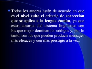 Todos los autores están de acuerdo en que  es el nivel culto el criterio de corrección que se aplica a la lengua común , ya que estos usuarios del sistema lingüístico son los que mejor dominan los códigos y, por lo tanto, son los que pueden producir mensajes más eficaces y con más prestigio a la vez. 