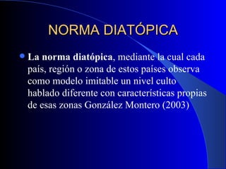 NORMA DIATÓPICA La norma diatópica , mediante la cual cada país, región o zona de estos países observa como modelo imitable un nivel culto hablado diferente con características propias de esas zonas   González Montero (2003)   