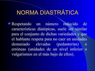 NORMA DIASTRÁTICA Respetando un número reducido de características diatópicas, suele ser similar para el conjunto de dichas variedades y que el hablante respeta para no caer en unidades demasiado elevadas (pedanterías) o erróneas (unidades de un nivel inferior o vulgarismos en el más bajo de ellos). 