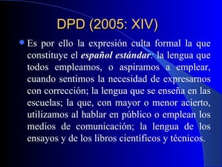DPD (2005: XIV)  Es por ello la expresión culta formal la que constituye el  español estándar :  la lengua que todos empleamos, o aspiramos a emplear, cuando sentimos la necesidad de expresarnos con corrección; la lengua que se enseña en las escuelas; la que, con mayor o menor acierto, utilizamos al hablar en público o emplean los medios de comunicación; la lengua de los ensayos y de los libros científicos y técnicos.  