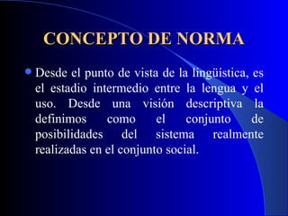 CONCEPTO DE NORMA Desde el punto de vista de la lingüística, es el estadio intermedio entre la lengua y el uso. Desde una visión descriptiva la definimos como el conjunto de posibilidades del sistema realmente realizadas en el conjunto social.  