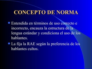 CONCEPTO DE NORMA Entendida en términos de uso correcto e incorrecto, encauza la estructura de la lengua estándar y condiciona el uso de los hablantes.  La fija la RAE según la preferencia de los hablantes cultos.   