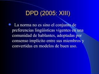 DPD (2005: XIII)     La norma no es sino el conjunto de preferencias lingüísticas vigentes en una comunidad de hablantes, adoptadas por consenso implícito entre sus miembros y convertidas en modelos de buen uso.  