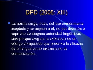 DPD (2005: XIII) La norma surge, pues, del uso comúnmente aceptado y se impone a él, no por decisión o capricho de ninguna autoridad lingüística, sino porque asegura la existencia de un código compartido que preserva la eficacia de la lengua como instrumento de comunicación.  