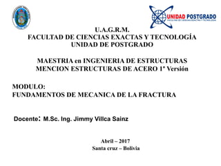 U.A.G.R.M.
FACULTAD DE CIENCIAS EXACTAS Y TECNOLOGÍA
UNIDAD DE POSTGRADO
MAESTRIA en INGENIERIA DE ESTRUCTURAS
MENCION ESTRUCTURAS DE ACERO 1° Versión
MODULO:
FUNDAMENTOS DE MECANICA DE LA FRACTURA
Docente: M.Sc. Ing. Jimmy Villca Sainz
Abril – 2017
Santa cruz – Bolivia
 
