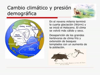 Cambio climático y presión demográfica En el noveno milenio terminó la cuarta glaciación (Würm) y se inició el Holoceno. El clima se volvió más cálido y seco. Desaparición de los grandes herbívoros de clima frío y extensión de bosques templados con un aumento de la población. 