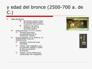 y edad del bronce (2500-700 a. de C.) Edad del Bronce   Revolución urbana: todas las características menos la aparición de la escritura. Aparecen las clases sociales y el rey o la autoridad política.  Cultura del Argar  en el S.E. español: Primera que tiene características de la revolución urbana.  Cultura Talaiotica,  en las  Baleares. Se caracteriza por 3 tipos de construcciones: Navetes: forma de nave invertida. Taules: dos megalitos uno en posición vertical y sobre él otro en posición horizontal. Talaiot: torres defensivas construidas con megalitos. 