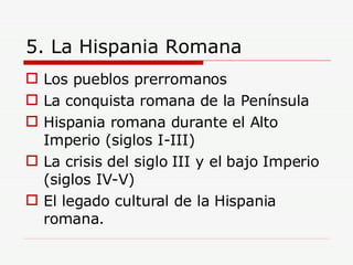 5. La Hispania Romana Los pueblos prerromanos La conquista romana de la Península Hispania romana durante el Alto Imperio (siglos I-III) La crisis del siglo III y el bajo Imperio (siglos IV-V) El legado cultural de la Hispania romana. 