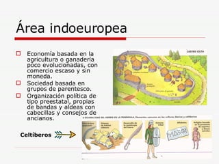 Área indoeuropea Economía basada en la agricultura o ganadería poco evolucionadas, con comercio escaso y sin moneda. Sociedad basada en grupos de parentesco. Organización política de tipo preestatal, propias de bandas y aldeas con cabecillas y consejos de ancianos. Celtíberos 