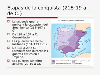 Etapas de la conquista (218-19 a. de C.) La segunda guerra púnica y la ocupación del área ibérica (218-197 a C). De 197 a 154 a C. Consolidación. Las guerras celtíbero-lusitanas (154-133 a C.) De 133 a 29 a C. Estabilización durante las guerras civiles en el Imperio. Las guerras cántabro-astures (29-19 a C). 