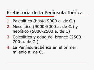 Prehistoria de la Península Ibérica Paleolítico (hasta 9000 a. de C.) Mesolítico (9000-5000 a. de C.) y neolítico (5000-2500 a. de C) Calcolítico y edad del bronce (2500-700 a. de C.) La Península Ibérica en el primer milenio a. de C. 