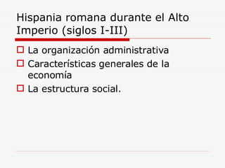 Hispania romana durante el Alto Imperio (siglos I-III) La organización administrativa Características generales de la economía La estructura social. 