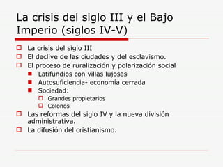 La crisis del siglo III y el Bajo Imperio (siglos IV-V) La crisis del siglo III El declive de las ciudades y del esclavismo. El proceso de ruralización y polarización social Latifundios con villas lujosas Autosuficiencia- economía cerrada Sociedad: Grandes propietarios Colonos Las reformas del siglo IV y la nueva división administrativa. La difusión del cristianismo. 