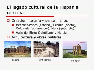 El legado cultural de la Hispania romana Creación literaria y pensamiento. Bética: Séneca (estoico), Lucano (poeta), Columela (agrimensor), Mela (geógrafo) Valle del Ebro: Quintiliano y Marcial Arquitectura y obras públicas. Teatro Anfiteatro Templo 