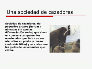 Una sociedad de cazadores Sociedad de cazadores, de pequeños grupos (hordas) nómadas sin apenas diferenciación social, que viven en cuevas y campamentos ocasionales, que fabrican sus utensilios en piedra y hueso  (industria lítica) y se visten con las pieles de los animales que cazan. 
