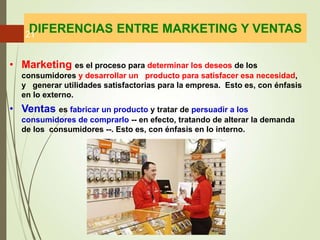 • Marketing es el proceso para determinar los deseos de los
consumidores y desarrollar un producto para satisfacer esa necesidad,
y generar utilidades satisfactorias para la empresa. Esto es, con énfasis
en lo externo.
• Ventas es fabricar un producto y tratar de persuadir a los
consumidores de comprarlo -- en efecto, tratando de alterar la demanda
de los consumidores --. Esto es, con énfasis en lo interno.
DIFERENCIAS ENTRE MARKETING Y VENTAS
21
 