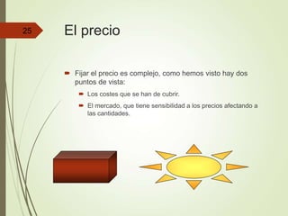 El precio
 Fijar el precio es complejo, como hemos visto hay dos
puntos de vista:
 Los costes que se han de cubrir.
 El mercado, que tiene sensibilidad a los precios afectando a
las cantidades.
25
 