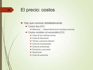 El precio: costos
 Hay que conocer detalladamente
 Costos fijos [CF]
 Maquinas,… independiente de la cantidad producida
 Costos variables (el escandallo) [CV]
 Costo de las materias primas
 Costo de fabricación
 Tiempo y personal utilizado
 Costo de empaquetado
 Costo de almacenaje
 Promoción y pre-venta
 Distribución
 Costo de postventa
26
 