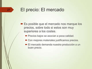 El precio: El mercado
 Es posible que el mercado nos marque los
precios, sobre todo si estos son muy
superiores a los costes.
 Precios bajos se asocian a poca calidad.
 Con mejores materiales justificamos precios.
 El mercado demanda nuestra producción a un
buen precio.
27
 