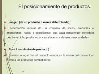 38
El posicionamiento de productos
 Imagen (de un producto o marca determinada):
 Presentación mental de un conjunto de ideas, creencias e
impresiones, reales o psicológicas, que cada consumidor considera
que tiene dicho producto para satisfacer sus deseos o necesidades.

 Posicionamiento (de producto):
 Posición o lugar que el producto ocupa en la mente del consumidor
frente a los productos competidores.
 