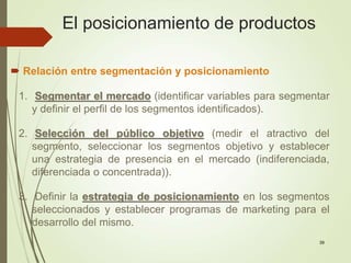 39
 Relación entre segmentación y posicionamiento
1. Segmentar el mercado (identificar variables para segmentar
y definir el perfil de los segmentos identificados).
2. Selección del público objetivo (medir el atractivo del
segmento, seleccionar los segmentos objetivo y establecer
una estrategia de presencia en el mercado (indiferenciada,
diferenciada o concentrada)).
3. Definir la estrategia de posicionamiento en los segmentos
seleccionados y establecer programas de marketing para el
desarrollo del mismo.
El posicionamiento de productos
 