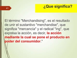 ¿Que significa?
El término "Merchandising", es el resultado
de unir el sustantivo "merchandise", que
significa "mercancía" y el radical "ing", que
expresa la acción, es decir, la acción
mediante la cual se pone el producto en
poder del consumidor."
41
 