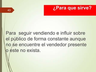 ¿Para que sirve?
Para seguir vendiendo e influir sobre
el público de forma constante aunque
no se encuentre el vendedor presente
o este no exista.
43
 