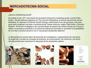 MERCADOTECNIA SOCIAL
La Mercadotecnia social utiliza herramientas de investigación y segmentación de mercados,
de desarrollo y prueba de concepto de producto, de comunicación, de incentivos y de teoría
del intercambio para maximizar la respuesta de los adoptantes objetivo
¿Qué es el Marketing Social?
Se señala el año 1971 como fecha de acuñación del termino marketing social, cuando Philip
Kotler y Gerald Zaltman publicaron en The Journal of Marketing, el articulo denominado Social
Marketing: An Approach to Planner Social Change, refiriéndose al uso de principios y técnicas
para hacer progresar una idea o conducta social. Desde entonces, según Philip Kotler y Eduardo
Roberto: “El termino ha llegado a ser una tecnología de gestión del cambio Social que incluye el
diseño, la apuesta en practicas y el control de programas orientados a aumentar la aceptabilidad
de una idea o practica social en uno o mas grupos adoptantes objetivos”.
 